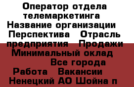 Оператор отдела телемаркетинга › Название организации ­ Перспектива › Отрасль предприятия ­ Продажи › Минимальный оклад ­ 25 000 - Все города Работа » Вакансии   . Ненецкий АО,Шойна п.